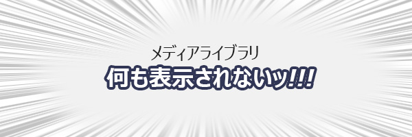 どうしよう…。メディアライブラリに何も表示されなくなってしまった！